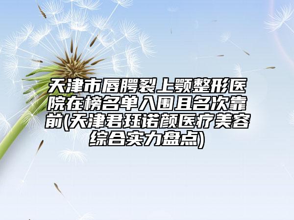 天津市唇腭裂上顎整形醫(yī)院在榜名單入圍且名次靠前(天津君玨諾顏醫(yī)療美容綜合實(shí)力盤(pán)點(diǎn))