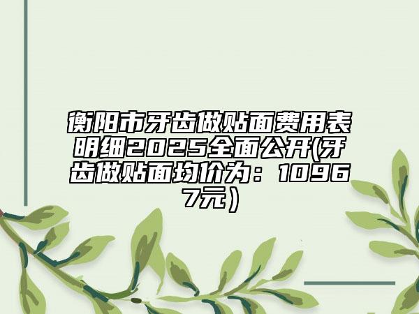 衡陽市牙齒做貼面費(fèi)用表明細(xì)2025全面公開(牙齒做貼面均價為：10967元）