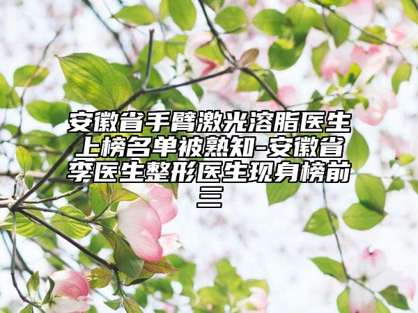 安徽省手臂激光溶脂醫(yī)生上榜名單被熟知-安徽省李醫(yī)生整形醫(yī)生現(xiàn)身榜前三