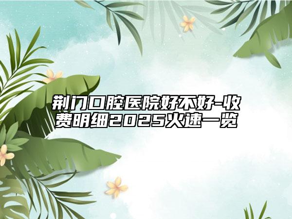 荊門(mén)口腔醫(yī)院好不好-收費(fèi)明細(xì)2025火速一覽