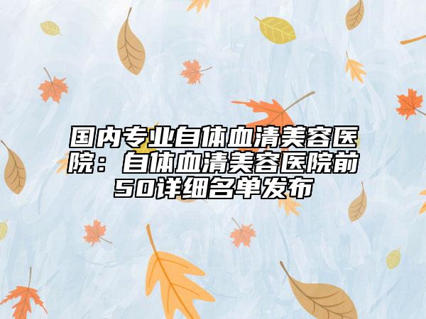 國(guó)內(nèi)專業(yè)自體血清美容醫(yī)院：自體血清美容醫(yī)院前50詳細(xì)名單發(fā)布