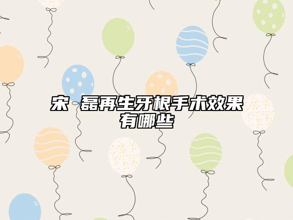 宋 磊再生牙根手術(shù)效果有哪些