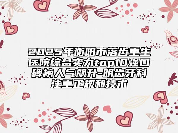 2025年衡陽(yáng)市落齒重生醫(yī)院綜合實(shí)力top10強(qiáng)口碑榜人氣飆升-明齒牙科注重正規(guī)和技術(shù)