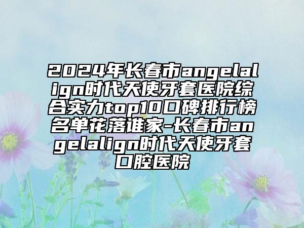 2024年長春市angelalign時(shí)代天使牙套醫(yī)院綜合實(shí)力top10口碑排行榜名單花落誰家-長春市angelalign時(shí)代天使牙套口腔醫(yī)院