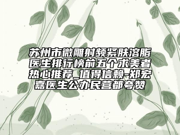 蘇州市微雕射頻緊膚溶脂醫(yī)生排行榜前五個(gè)求美者熱心推薦_值得信賴-鄭宏嘉醫(yī)生公辦民營(yíng)都夸贊