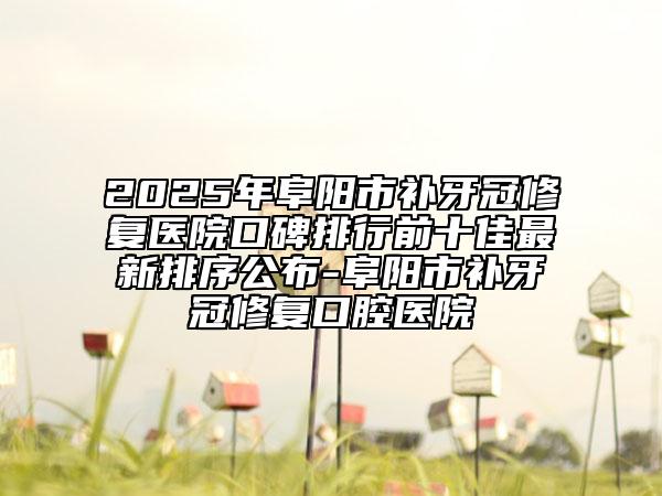 2025年阜陽市補牙冠修復醫(yī)院口碑排行前十佳最新排序公布-阜陽市補牙冠修復口腔醫(yī)院