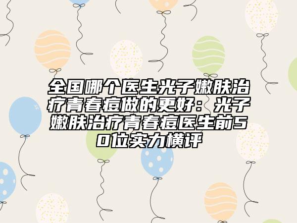 全國(guó)哪個(gè)醫(yī)生光子嫩膚治療青春痘做的更好：光子嫩膚治療青春痘醫(yī)生前50位實(shí)力橫評(píng)