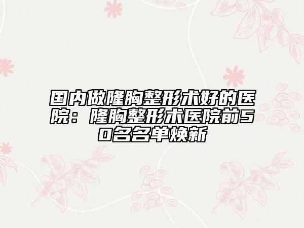 國(guó)內(nèi)做隆胸整形術(shù)好的醫(yī)院：隆胸整形術(shù)醫(yī)院前50名名單煥新