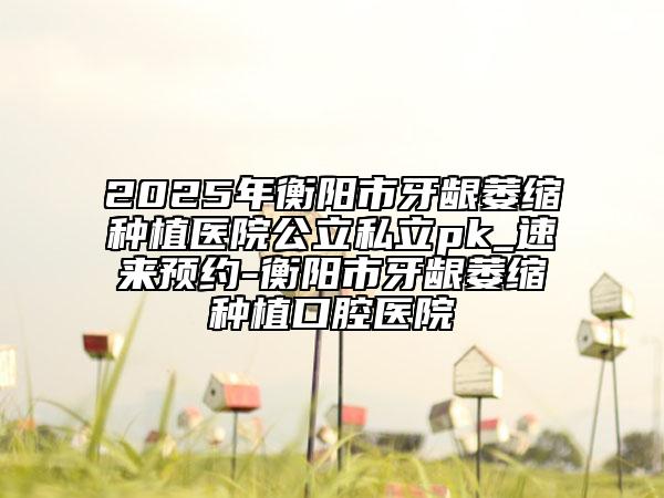 2025年衡陽市牙齦萎縮種植醫(yī)院公立私立pk_速來預約-衡陽市牙齦萎縮種植口腔醫(yī)院