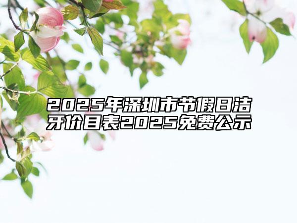 2025年深圳市節(jié)假日潔牙價(jià)目表2025免費(fèi)公示