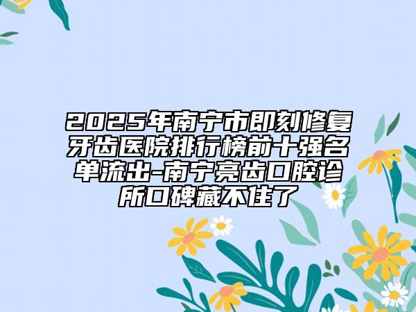 2025年南寧市即刻修復牙齒醫(yī)院排行榜前十強名單流出-南寧亮齒口腔診所口碑藏不住了