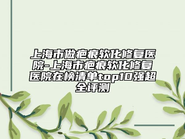 上海市做疤痕軟化修復(fù)醫(yī)院-上海市疤痕軟化修復(fù)醫(yī)院在榜清單top10強超全評測