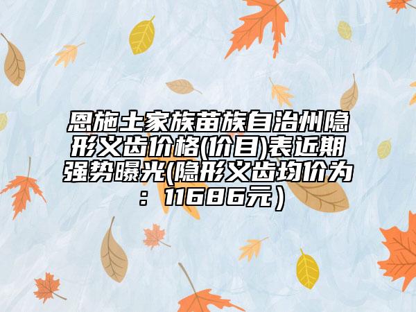 恩施土家族苗族自治州隱形義齒價(jià)格(價(jià)目)表近期強(qiáng)勢曝光(隱形義齒均價(jià)為：11686元）