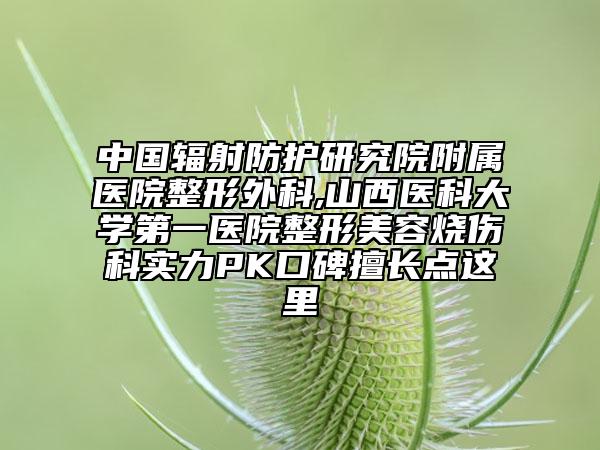 中國輻射防護研究院附屬醫(yī)院整形外科,山西醫(yī)科大學第一醫(yī)院整形美容燒傷科實力PK口碑擅長點這里