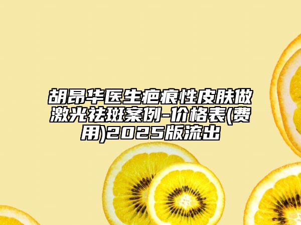 胡昂華醫(yī)生疤痕性皮膚做激光祛斑案例-價(jià)格表(費(fèi)用)2025版流出