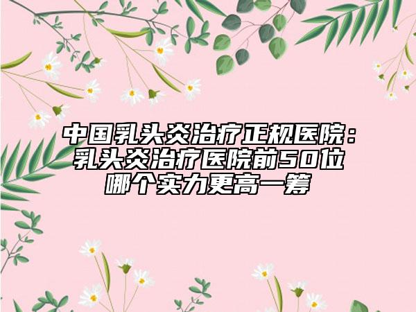 中國乳頭炎治療正規(guī)醫(yī)院：乳頭炎治療醫(yī)院前50位哪個(gè)實(shí)力更高一籌
