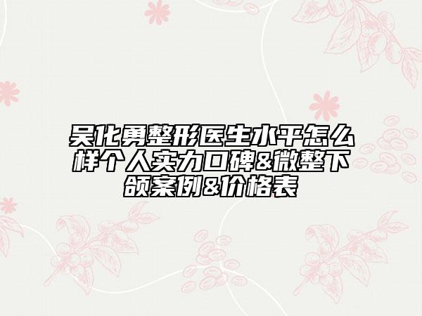 吳化勇整形醫(yī)生水平怎么樣個人實力口碑&微整下頜案例&價格表