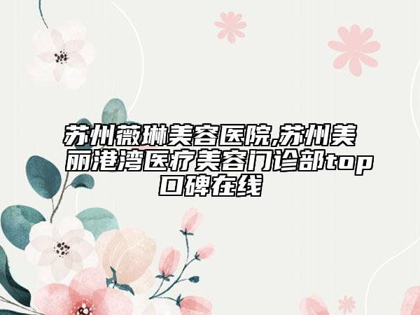 蘇州薇琳美容醫(yī)院,蘇州美麗港灣醫(yī)療美容門診部top口碑在線
