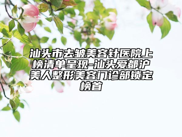 汕頭市去皺美容針醫(yī)院上榜清單呈現(xiàn)-汕頭愛(ài)都滬美人整形美容門診部鎖定榜首