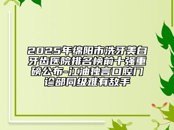 2025年綿陽(yáng)市洗牙美白牙齒醫(yī)院排名榜前十強(qiáng)重磅公布-江油獨(dú)言口腔門診部同級(jí)難有敵手