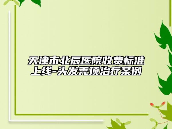 天津市北辰醫(yī)院收費(fèi)標(biāo)準(zhǔn)上線-頭發(fā)禿頂治療案例