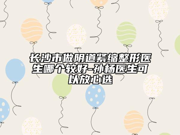 長沙市做陰道緊縮整形醫(yī)生哪個(gè)較好-孫楊醫(yī)生可以放心選