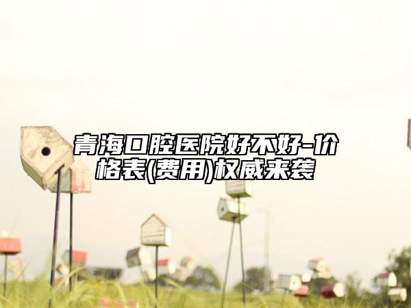 青?？谇会t(yī)院好不好-價(jià)格表(費(fèi)用)權(quán)威來(lái)襲