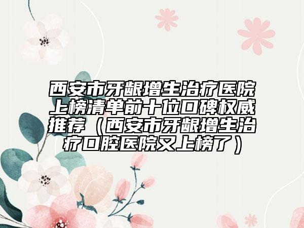 西安市牙齦增生治療醫(yī)院上榜清單前十位口碑權(quán)威推薦（西安市牙齦增生治療口腔醫(yī)院又上榜了）