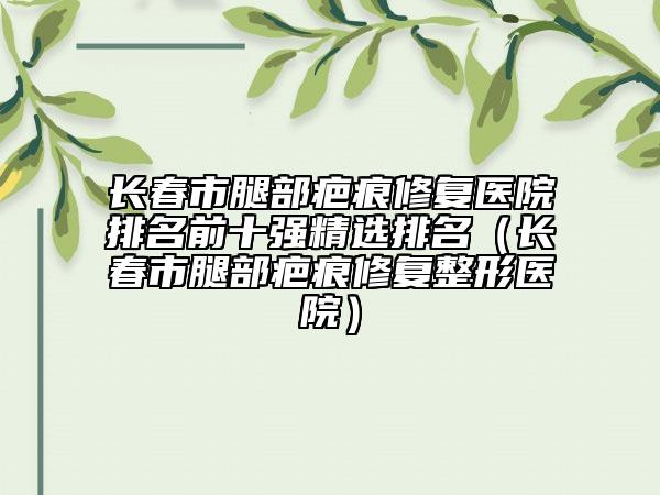長春市腿部疤痕修復(fù)醫(yī)院排名前十強精選排名（長春市腿部疤痕修復(fù)整形醫(yī)院）