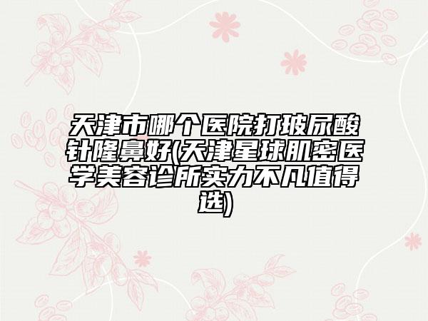 天津市哪個(gè)醫(yī)院打玻尿酸針隆鼻好(天津星球肌密醫(yī)學(xué)美容診所實(shí)力不凡值得選)