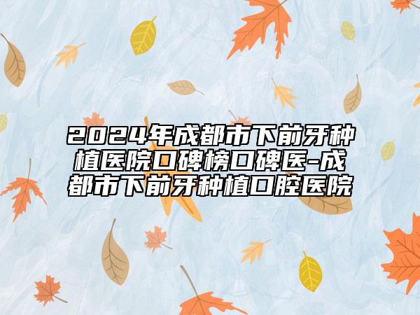2024年成都市下前牙種植醫(yī)院口碑榜口碑醫(yī)-成都市下前牙種植口腔醫(yī)院