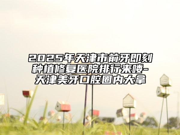 2025年天津市前牙即刻種植修復(fù)醫(yī)院排行來(lái)嘍-天津美牙口腔圈內(nèi)大拿
