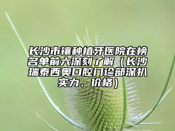 長沙市鑲種植牙醫(yī)院在榜名單前六深刻了解（長沙瑞泰西奧口腔門診部深扒實力、價格）