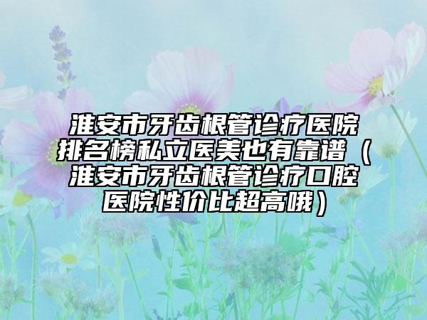 淮安市牙齒根管診療醫(yī)院排名榜私立醫(yī)美也有靠譜（淮安市牙齒根管診療口腔醫(yī)院性價比超高哦）