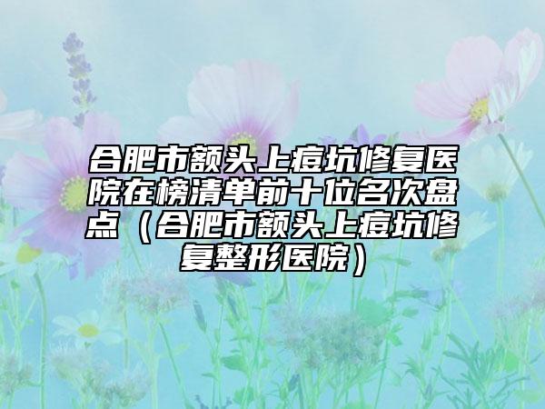 合肥市額頭上痘坑修復醫(yī)院在榜清單前十位名次盤點（合肥市額頭上痘坑修復整形醫(yī)院）