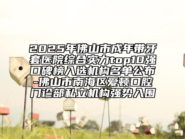 2025年佛山市成年帶牙套醫(yī)院綜合實(shí)力top10強(qiáng)口碑榜入選機(jī)構(gòu)名單公布-佛山市南海區(qū)愛頓口腔門診部私立機(jī)構(gòu)強(qiáng)勢(shì)入圍