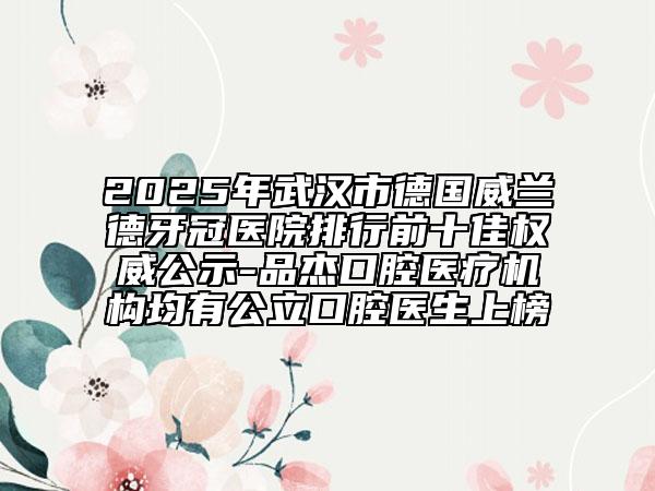 2025年武漢市德國威蘭德牙冠醫(yī)院排行前十佳權(quán)威公示-品杰口腔醫(yī)療機構(gòu)均有公立口腔醫(yī)生上榜