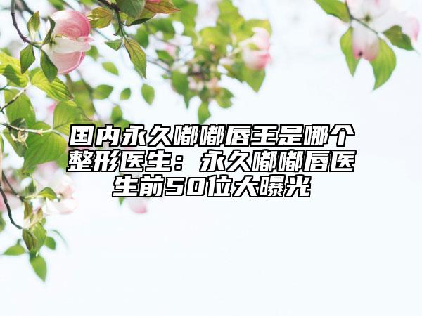 國內(nèi)永久嘟嘟唇王是哪個整形醫(yī)生：永久嘟嘟唇醫(yī)生前50位大曝光