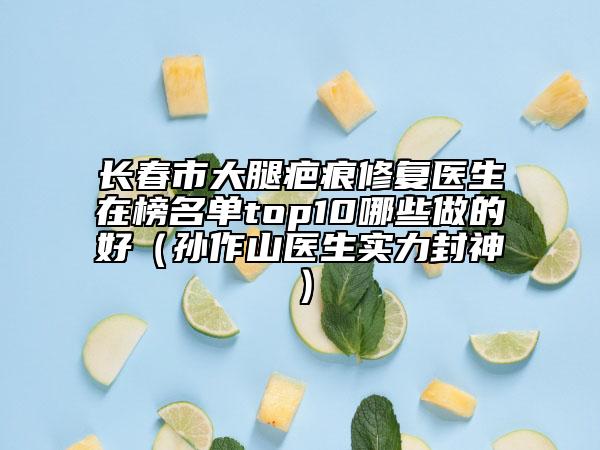 長春市大腿疤痕修復(fù)醫(yī)生在榜名單top10哪些做的好（孫作山醫(yī)生實力封神）