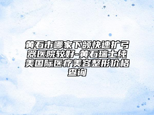 黃石市哪家下頜快速擴(kuò)弓器醫(yī)院較好-黃石瑞士純美國(guó)際醫(yī)療美容整形價(jià)格查詢