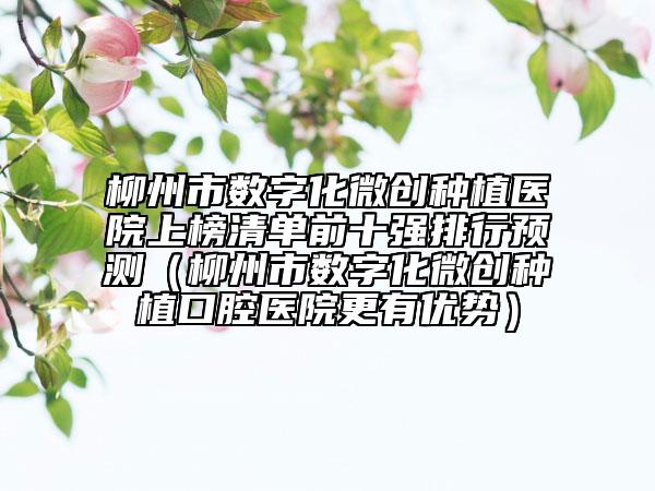 柳州市數(shù)字化微創(chuàng)種植醫(yī)院上榜清單前十強(qiáng)排行預(yù)測(cè)（柳州市數(shù)字化微創(chuàng)種植口腔醫(yī)院更有優(yōu)勢(shì)）