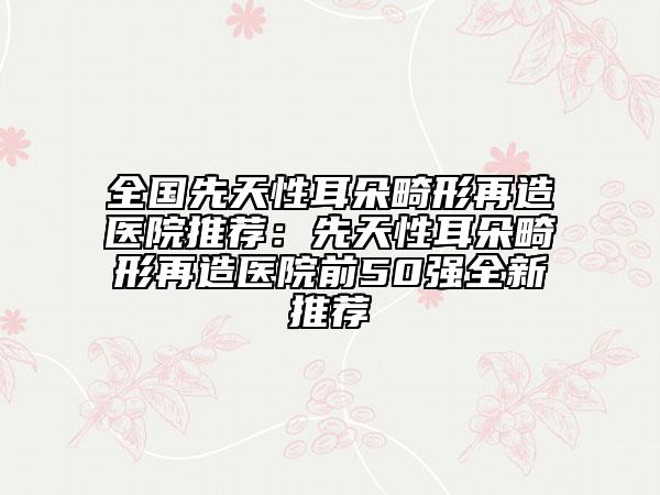 全國先天性耳朵畸形再造醫(yī)院推薦：先天性耳朵畸形再造醫(yī)院前50強全新推薦