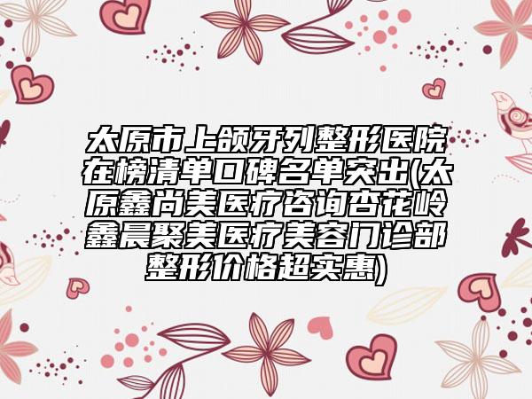太原市上頜牙列整形醫(yī)院在榜清單口碑名單突出(太原鑫尚美醫(yī)療咨詢杏花嶺鑫晨聚美醫(yī)療美容門診部整形價格超實惠)