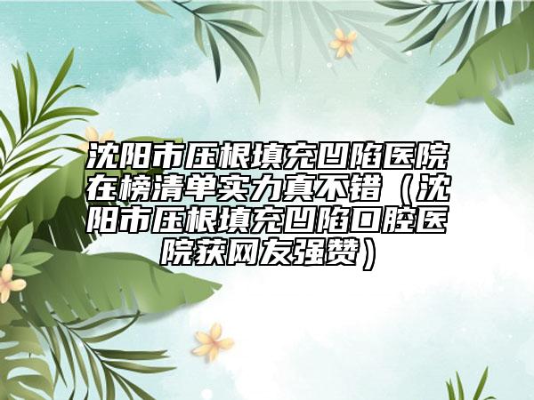 沈陽(yáng)市壓根填充凹陷醫(yī)院在榜清單實(shí)力真不錯(cuò)（沈陽(yáng)市壓根填充凹陷口腔醫(yī)院獲網(wǎng)友強(qiáng)贊）