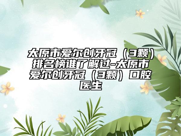 太原市愛爾創(chuàng)牙冠（3顆）排名榜誰了解過-太原市愛爾創(chuàng)牙冠（3顆）口腔醫(yī)生