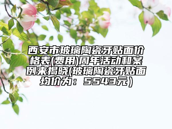 西安市玻璃陶瓷牙貼面價(jià)格表(費(fèi)用)周年活動(dòng)和案例來揭曉(玻璃陶瓷牙貼面均價(jià)為：5543元）