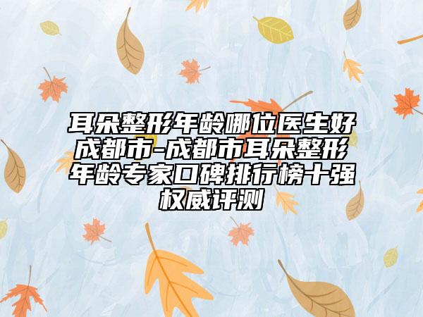 耳朵整形年齡哪位醫(yī)生好成都市-成都市耳朵整形年齡專家口碑排行榜十強(qiáng)權(quán)威評(píng)測(cè)