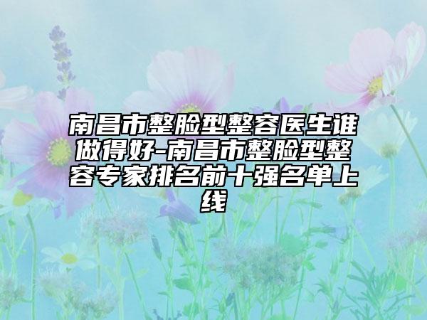 南昌市整臉型整容醫(yī)生誰做得好-南昌市整臉型整容專家排名前十強(qiáng)名單上線