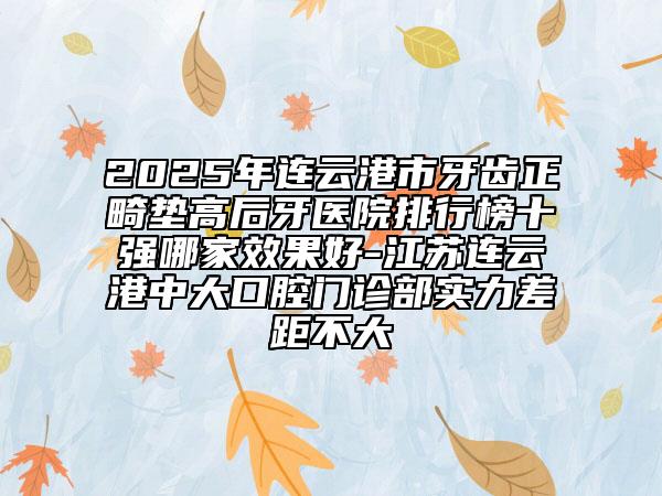 2025年連云港市牙齒正畸墊高后牙醫(yī)院排行榜十強哪家效果好-江蘇連云港中大口腔門診部實力差距不大