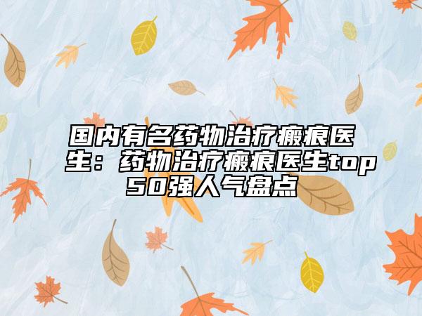 國內(nèi)有名藥物治療瘢痕醫(yī)生：藥物治療瘢痕醫(yī)生top50強人氣盤點